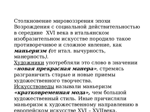 Столкновение мировоззрения эпохи Возрождения с социальной действительностью в середине XVI века в итальянском изобразительном искусстве породило такое противоречивое и сложное явление, как маньеризм ( от итал. вычурность, манерность ).  Художники употребляли это слово в значении « новая прекрасная манера» , стремясь разграничить старые и новые приемы художественного творчества.  Искусствоведы называли маньеризм «кратковременная мода», чем большой художественный стиль. Иные причисляли маньеризм к художественному направлению в европейском искусстве XVI – XVIIвека.   