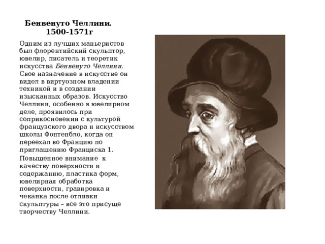 Бенвенуто Челлини.  1500-1571г Одним из лучших маньеристов был флорентийский скульптор, ювелир, писатель и теоретик искусства Бенвенуто Челлини . Свое назначение в искусстве он видел в виртуозном владении техникой и в создании изысканных образов .  Искусство Челлини, особенно в ювелирном деле, проявилось при соприкосновении с культурой французского двора и искусством школы Фонтенбло, когда он переехал во Францию по приглашению Франциска 1. Повышенное внимание к качеству поверхности и содержанию, пластика форм, ювелирная обработка поверхности, гравировка и чеканка после отливки скульптуры – все это присуще творчеству Челлини. 