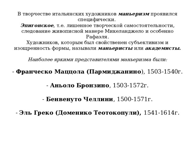 В творчестве итальянских художников маньеризм проявился специфически.  Эпигонское , т.е. лишенное творческой самостоятельности, следование живописной манере Микеланджело и особенно Рафаэля.  Художников, которым был свойственен субъективизм и изощренность формы, называли маньеристы или академисты.   Наиболее яркими представителями маньеризма были:   - Франческо Маццола (Пармиджанино ), 1503-1540г.   - Аньоло Бронзино , 1503-1572г.   - Бенвенуто Челлини , 1500-1571г.   - Эль Греко (Доменико Теотокопули), 1541-1614г.    