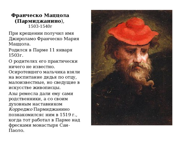 Франческо Маццола (Пармиджанино ),  1503-1540г При крещении получил имя Джироламо Франческо Мария Маццола. Родился в Парме 11 января 1503г. О родителях его практически ничего не известно. Осиротевшего мальчика взяли на воспитание дядья по отцу, малоизвестные, но сведущие в искусстве живописцы. Азы ремесла дали ему сами родственники, а со своим духовным наставником Корреджо Пармиджанино познакомилсяс ним в 1519 г., когда тот работал в Парме над фресками монастыря Сан-Паоло. 