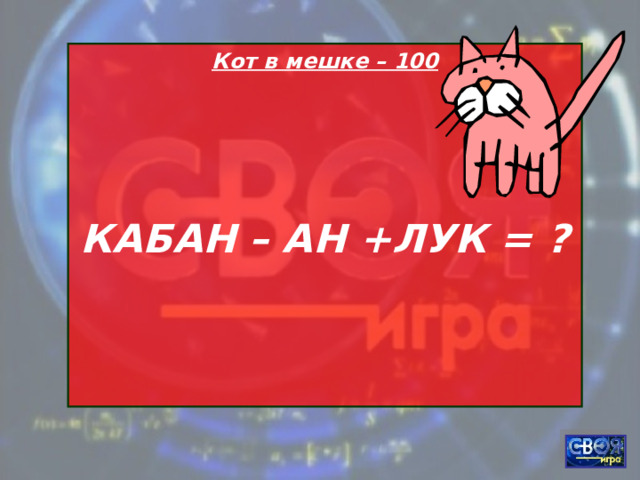 Кот в мешке – 100    КАБАН – АН +ЛУК = ?   
