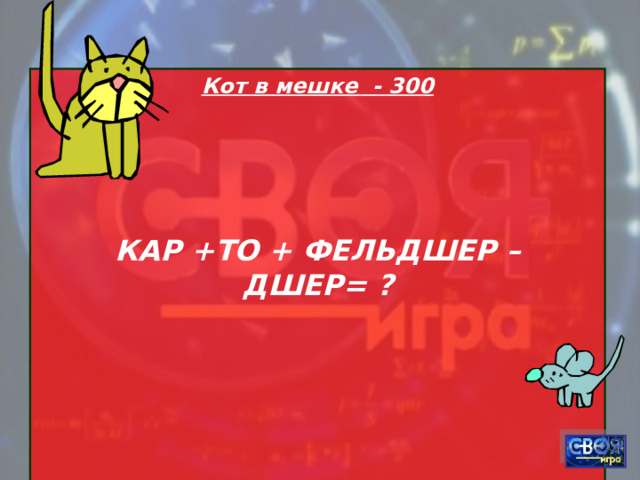 Кот в мешке - 300    КАР +ТО + ФЕЛЬДШЕР – ДШЕР= ?    