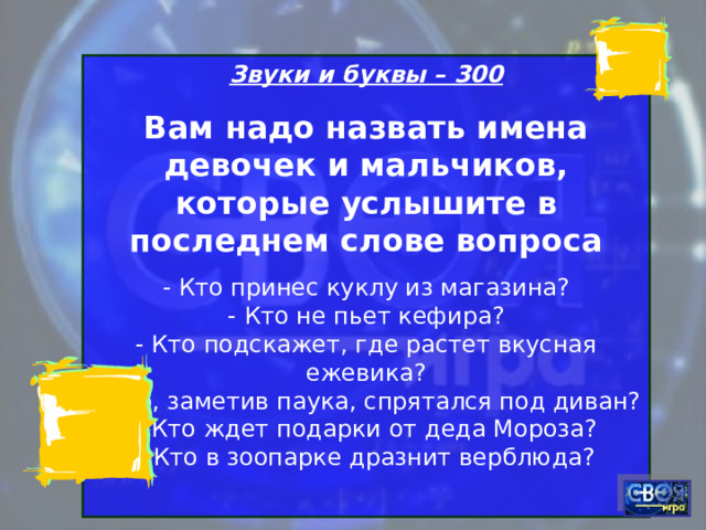Звуки и буквы – 300 Вам надо назвать имена девочек и мальчиков, которые услышите в последнем слове вопроса - Кто принес куклу из магазина?  - Кто не пьет кефира?  - Кто подскажет, где растет вкусная ежевика?  - Кто, заметив паука, спрятался под диван?  - Кто ждет подарки от деда Мороза?  - Кто в зоопарке дразнит верблюда? 