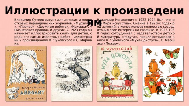 Иллюстрации к произведениям Владимир Сутеев рисует для детских и подростковых периодических журналов: «Мурзилка», «Пионер», «Дружные ребята», «Искорка», «Пионерская правда» и других. С 1923 года он начинает иллюстрировать книги для детей; среди его самых известных работ - иллюстрации к произведениям К. Чуковского и С. Маршака. Владимир Конашевич с 1922-1924 был членом «Мира искусства». Сменив в 1920-х годах ряд занятий, в конце концов полностью сосредоточил свои интересы на графике. В 1923-1930 годах сотрудничал с издательством детской литературы «Радуга», проиллюстрировав книги К. Чуковского «Муха-цокотуха», С. Маршака «Пожар». 