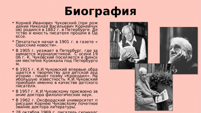Биография Корней Иванович Чуковский (при рождении Николай Васильевич Корнейчуков) родился в 1882 г. в Петербурге. Детство и юность писателя прошли в Одессе. Печататься начал в 1901 г. в газете «Одесские новости». В 1905 г. уезжает в Петербург, где занимается журналистикой. С осени 1906 г. К. Чуковский поселяется в финском местечке Куоккала под Петербургом. В 1915 г. К.И.Чуковский впервые обращается к творчеству для детской аудитории - пишет поэму «Крокодил». Наибольшую известность К.И.Чуковский приобрел именно в качестве детского писателя. В 1957 г. К.И.Чуковскому присвоено звание доктора филологических наук. В 1962 г. Оксфордский университет присудил Корнею Чуковскому почетное звание доктора литературы. 28 октября 1969 г. писатель скончался. 
