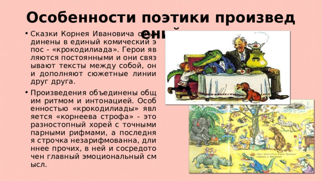 Особенности поэтики произведений Сказки Корнея Ивановича объединены в единый комический эпос - «крокодилиада». Герои являются постоянными и они связывают тексты между собой, они дополняют сюжетные линии друг друга. Произведения объединены общим ритмом и интонацией. Особенностью «крокодилиады» является «корнеева строфа» - это разностопный хорей с точными парными рифмами, а последняя строчка незарифмованна, длиннее прочих, в ней и сосредоточен главный эмоциональный смысл. 