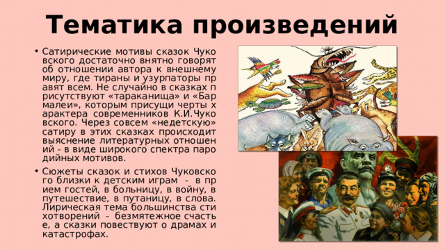 Тематика произведений Сатирические мотивы сказок Чуковского достаточно внятно говорят об отношении автора к внешнему миру, где тираны и узурпаторы правят всем. Не случайно в сказках присутствуют «тараканища» и «Бармалеи», которым присущи черты характера современников К.И.Чуковского. Через совсем «недетскую» сатиру в этих сказках происходит выяснение литературных отношений - в виде широкого спектра пародийных мотивов. Сюжеты сказок и стихов Чуковского близки к детским играм - в прием гостей, в больницу, в войну, в путешествие, в путаницу, в слова. Лирическая тема большинства стихотворений - безмятежное счастье, а сказки повествуют о драмах и катастрофах. 