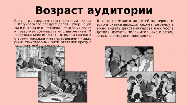 Возраст аудитории С нуля до трех лет при прочтении сказок К.И.Чуковского следует делать упор на ритм и интонацию. Ритмика некоторых сказок позволяет совмещать их с движением. Младенцам можно читать отрывки сказок во время массажа или переодевания - задорный стихотворный ритм отвлечет кроху от неприятной процедуры. Для трех-семилетних детей на первое место в сказке выходит сюжет: ребенку важно видеть действия героев и их последствия, изучать положительные и отрицательные модели поведения. 