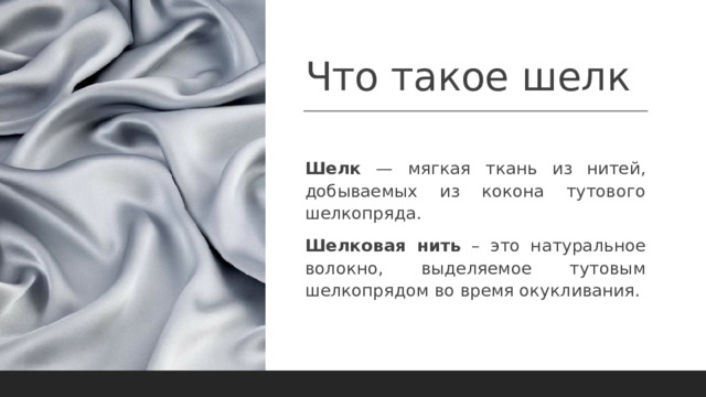 Что такое шелк  Шелк — мягкая ткань из нитей, добываемых из кокона тутового шелкопряда. Шелковая нить – это натуральное волокно, выделяемое тутовым шелкопрядом во время окукливания. 