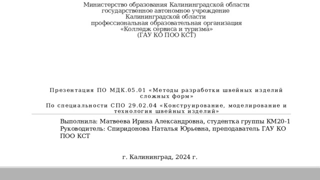 Министерство образования Калининградской области  государственное автономное учреждение  Калининградской области  профессиональная образовательная организация  «Колледж сервиса и туризма»  (ГАУ КО ПОО КСТ) МАСТЕРА МЕЖДУНАРОДНОЙ МОДЫ Презентация по мдк.05.01 « Методы разработки швейных изделий сложных форм » По специальности СПО 29.02.04 « Конструирование, моделирование и технология швейных изделий» Выполнила: Матвеева Ирина Александровна, студентка группы КМ20-1 Руководитель: Спиридонова Наталья Юрьевна, преподаватель ГАУ КО ПОО КСТ г. Калининград, 2024 г. 