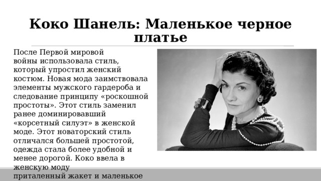 Коко Шанель: Маленькое черное платье После Первой мировой войны использовала стиль, который упростил женский костюм. Новая мода заимствовала элементы мужского гардероба и следование принципу «роскошной простоты». Этот стиль заменил ранее доминировавший «корсетный силуэт» в женской моде. Этот новаторский стиль отличался большей простотой, одежда стала более удобной и менее дорогой. Коко ввела в женскую моду приталенный жакет и маленькое чёрное платье . 