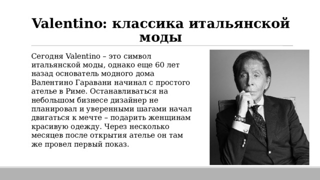 Valentino: классика итальянской моды Сегодня Valentino – это символ итальянской моды, однако еще 60 лет назад основатель модного дома Валентино Гаравани начинал с простого ателье в Риме. Останавливаться на небольшом бизнесе дизайнер не планировал и уверенными шагами начал двигаться к мечте – подарить женщинам красивую одежду. Через несколько месяцев после открытия ателье он там же провел первый показ. 