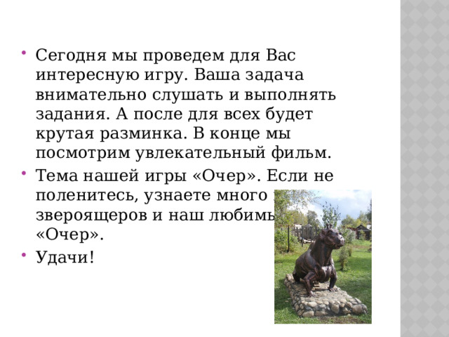 Сегодня мы проведем для Вас интересную игру. Ваша задача внимательно слушать и выполнять задания. А после для всех будет крутая разминка. В конце мы посмотрим увлекательный фильм. Тема нашей игры «Очер». Если не поленитесь, узнаете много нового про звероящеров и наш любимый город «Очер». Удачи! 