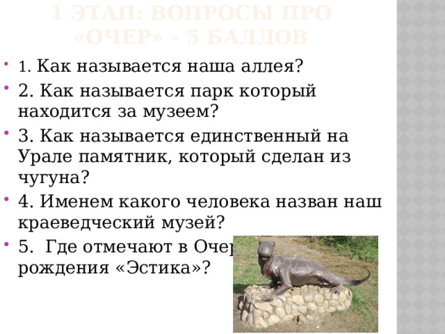 1 этап: Вопросы про «очер» - 5 баллов 1. Как называется наша аллея? 2. Как называется парк который находится за музеем? 3. Как называется единственный на Урале памятник, который сделан из чугуна? 4. Именем какого человека назван наш краеведческий музей? 5. Где отмечают в Очере день рождения «Эстика»? 