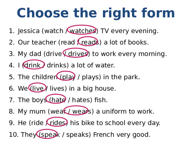 Choose the right form  Jessica (watch / watches) TV every evening.  Our teacher (read / reads) a lot of books.  My dad (drive / drives) to work every morning.  I (drink / drinks) a lot of water.  The children (play / plays) in the park.  We (live / lives) in a big house.  The boys (hate / hates) fish.  My mum (wear / wears) a uniform to work.  He (ride / rides) his bike to school every day.  They (speak / speaks) French very good. 
