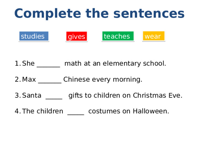 Complete the sentences wear teaches studies gives She _______ math at an elementary school. Max _______ Chinese every morning. Santa _____ gifts to children on Christmas Eve. The children _____ costumes on Halloween. 