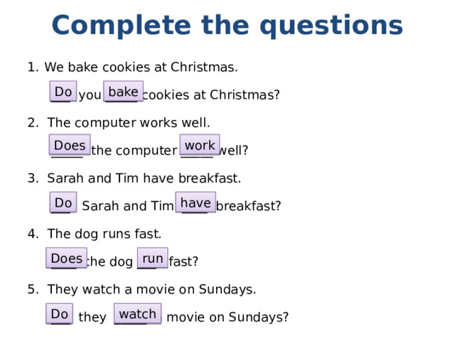 Complete the questions We bake cookies at Christmas.  ___ you _____ cookies at Christmas? 2. The computer works well.  _____ the computer _____ well? 3. Sarah and Tim have breakfast.  ___ Sarah and Tim ____ breakfast? 4. The dog runs fast.  ____ the dog ___ fast? 5. They watch a movie on Sundays.  ___ they _____ a movie on Sundays? Do bake Does work Do have Does run Do watch 