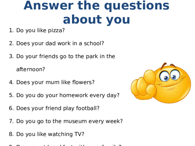 Answer the questions about you Do you like pizza? Does your dad work in a school? Do your friends go to the park in the afternoon? Does your mum like flowers? Do you do your homework every day? Does your friend play football? Do you go to the museum every week? Do you like watching TV? Do you eat breakfast with your family? 