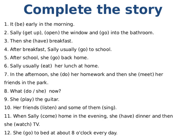 Complete the story  It (be) early in the morning.  Sally (get up), (open) the window and (go) into the bathroom.  Then she (have) breakfast.  After breakfast, Sally usually (go) to school.  After school, she (go) back home.  Sally usually (eat)  her lunch at home.  In the afternoon, she (do) her homework and then she (meet) her friends in the park.  What (do / she)  now?  She (play) the guitar.  Her friends (listen) and some of them (sing).  When Sally (come) home in the evening, she (have) dinner and then she (watch) TV.  She (go) to bed at about 8 o'clock every day. 