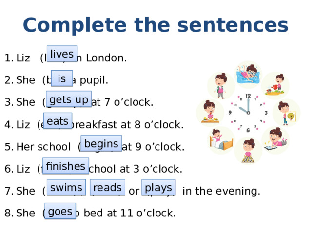 Complete the sentences Liz (live) in London. She (be) a pupil. She (get up) at 7 o’clock. Liz (eat) breakfast at 8 o’clock. Her school (begin) at 9 o’clock. Liz (finish) school at 3 o’clock. She (swim) , (read) or (play) in the evening. She (go) to bed at 11 o’clock. lives  is gets up eats begins finishes swims reads plays goes 