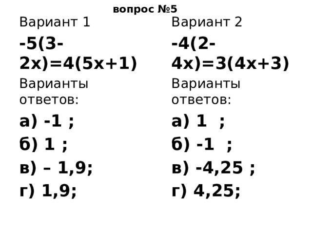вопрос №5 Вариант 2 Вариант 1 -4(2-4х)=3(4х+3) -5(3-2х)=4(5х+1) Варианты ответов: Варианты ответов: а) 1 ; а) -1 ; б) -1 ; б) 1 ; в) -4,25 ; в) – 1,9; г) 4,25; г) 1,9; 