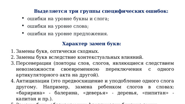 Выделяется три группы специфических ошибок: ошибки на уровне буквы и слога; ошибки на уровне слова; ошибки на уровне предложения. Характер замен букв:  Замены букв, оптически сходных. Замены букв вследствие контекстуальных влияний. Персеверации (повторы слов, слогов, являющиеся следствием невозможности своевременною переключения с одного артикуляторного акта на другой). Антиципации (это предвосхищение и уподобление одного слога другому. Например, замена ребенком слогов в словах: «баририна» - балерина, «деверья» - деревья, «пипитан» - капитан и пр.). Замены букв, обозначающих фонетически близкие звуки. 
