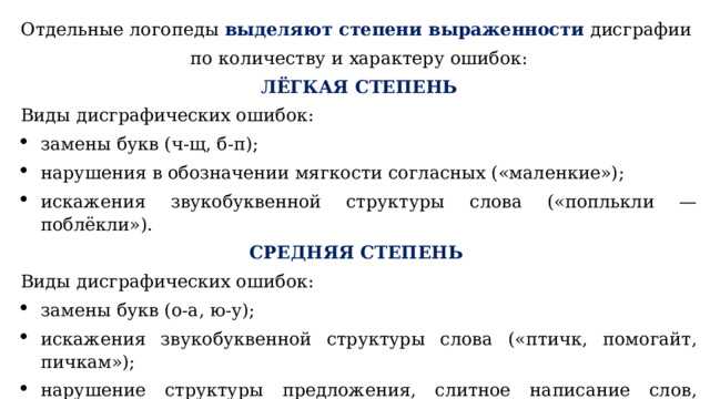 Отдельные логопеды выделяют степени выраженности  дисграфии по количеству и характеру ошибок: ЛЁГКАЯ СТЕПЕНЬ Виды дисграфических ошибок: замены букв (ч-щ, б-п); нарушения в обозначении мягкости согласных («маленкие»); искажения звукобуквенной структуры слова («поплькли — поблёкли»). СРЕДНЯЯ СТЕПЕНЬ  Виды дисграфических ошибок: замены букв (о-а, ю-у); искажения звукобуквенной структуры слова («птичк, помогайт, пичкам»); нарушение структуры предложения, слитное написание слов, аграмматизмы («в оконнов стекла»). 