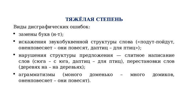 ТЯЖЁЛАЯ СТЕПЕНЬ Виды дисграфических ошибок: замены букв (н-т); искажения звукобуквенной структуры слова («подут-пойдут, оненповесяет – они повесят, даптиц – для птиц»); нарушения структуры предложения — слитное написание слов (сюга – с юга, даптиц – для птиц), перестановки слов (деревях на – на деревьях); аграмматизмы (моного доменько – много домиков, оненповесяет – они повесят). 
