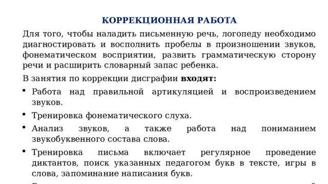 КОРРЕКЦИОННАЯ РАБОТА Для того, чтобы наладить письменную речь, логопеду необходимо диагностировать и восполнить пробелы в произношении звуков, фонематическом восприятии, развить грамматическую сторону речи и расширить словарный запас ребенка. В занятия по коррекции дисграфии входят: Работа над правильной артикуляцией и воспроизведением звуков. Тренировка фонематического слуха. Анализ звуков, а также работа над пониманием звукобуквенного состава слова. Тренировка письма включает регулярное проведение диктантов, поиск указанных педагогом букв в тексте, игры в слова, запоминание написания букв. Важное место занимает также упражнения для мелкой моторики и улучшению межполушарных связей. 