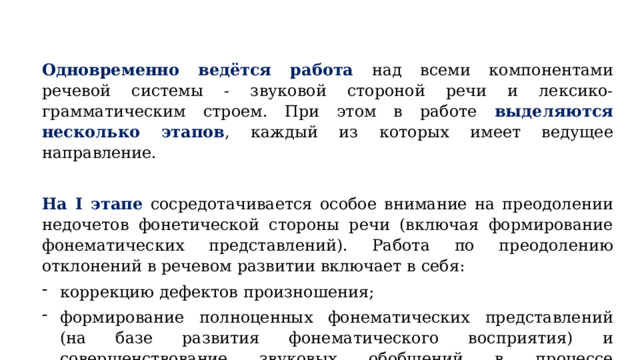 Одновременно ведётся работа  над всеми компонентами речевой системы - звуковой стороной речи и лексико-грамматическим строем. При этом в работе выделяются несколько этапов , каждый из которых имеет ведущее направление. На I этапе  сосредотачивается особое внимание на преодолении недочетов фонетической стороны речи (включая формирование фонематических представлений). Работа по преодолению отклонений в речевом развитии включает в себя: коррекцию дефектов произношения; формирование полноценных фонематических представлений (на базе развития фонематического восприятия) и совершенствование звуковых обобщений в процессе упражнений в звуковом анализе и синтезе. 