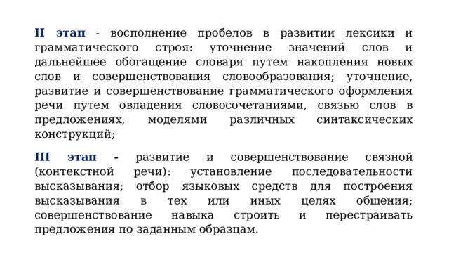 II этап  - восполнение пробелов в развитии лексики и грамматического строя: уточнение значений слов и дальнейшее обогащение словаря путем накопления новых слов и совершенствования словообразования; уточнение, развитие и совершенствование грамматического оформления речи путем овладения словосочетаниями, связью слов в предложениях, моделями различных синтаксических конструкций; III этап - развитие и совершенствование связной (контекстной речи): установление последовательности высказывания; отбор языковых средств для построения высказывания в тех или иных целях общения; совершенствование навыка строить и перестраивать предложения по заданным образцам. 