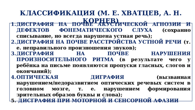 КЛАССИФИКАЦИЯ (М. Е. ХВАТЦЕВ, А. Н. КОРНЕВ) ДИСГРАФИЯ НА ПОЧВЕ АКУСТИЧЕСКОЙ АГНОЗИИ И ДЕФЕКТОВ ФОНЕМАТИЧЕСКОГО СЛУХА (сохранно списывание, но всегда нарушена устная речь); ДИСГРАФИЯ НА ПОЧВЕ РАССТРОЙСТВА УСТНОЙ РЕЧИ (т. е. неправильного произношения звуков); ДИСГРАФИЯ НА ПОЧВЕ НАРУШЕНИЯ ПРОИЗНОСИТЕЛЬНОГО РИТМА (в результате чего у ребёнка на письме появляются пропуски гласных, слогов и окончаний); ОПТИЧЕСКАЯ ДИГРАФИЯ (вызванная нарушением/недоразвитием оптических речевых систем в головном мозге, т. е. нарушением формирования зрительных образов буквы и слова);  ДИСГРАФИЯ ПРИ МОТОРНОЙ И СЕНСОРНОЙ АФАЗИИ 
