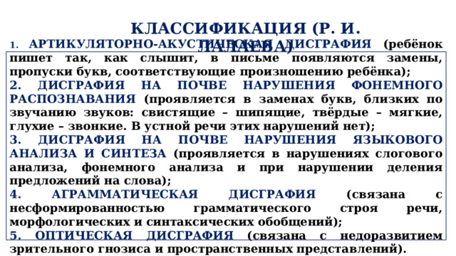 КЛАССИФИКАЦИЯ (Р. И. ЛАЛАЕВА)  1. АРТИКУЛЯТОРНО-АКУСТИЧЕСКАЯ ДИСГРАФИЯ (ребёнок пишет так, как слышит, в письме появляются замены, пропуски букв, соответствующие произношению ребёнка); 2. ДИСГРАФИЯ НА ПОЧВЕ НАРУШЕНИЯ ФОНЕМНОГО РАСПОЗНАВАНИЯ (проявляется в заменах букв, близких по звучанию звуков: свистящие – шипящие, твёрдые – мягкие, глухие – звонкие. В устной речи этих нарушений нет); 3. ДИСГРАФИЯ НА ПОЧВЕ НАРУШЕНИЯ ЯЗЫКОВОГО АНАЛИЗА И СИНТЕЗА (проявляется в нарушениях слогового анализа, фонемного анализа и при нарушении деления предложений на слова); 4. АГРАММАТИЧЕСКАЯ ДИСГРАФИЯ (связана с несформированностью грамматического строя речи, морфологических и синтаксических обобщений); 5. ОПТИЧЕСКАЯ ДИСГРАФИЯ (связана с недоразвитием зрительного гнозиса и пространственных представлений).  