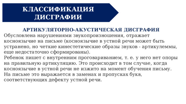 КЛАССИФИКАЦИЯ ДИСГРАФИИ АРТИКУЛЯТОРНО-АКУСТИЧЕСКАЯ ДИСГРАФИЯ  Обусловлена нарушениями звукопроизношения, отражает косноязычие на письме (косноязычие в устной речи может быть устранено, но четкие кинестетические образы звуков - артикулеммы, еще недостаточно сформированы). Ребенок пишет с внутренним проговариванием, т. е. у него нет опоры на правильную артикуляцию. Это происходит в том случае, когда косноязычие в устной речи не изжито на момент обучения письму. На письме это выражается в заменах и пропусках букв, соответствующих дефекту устной речи.  