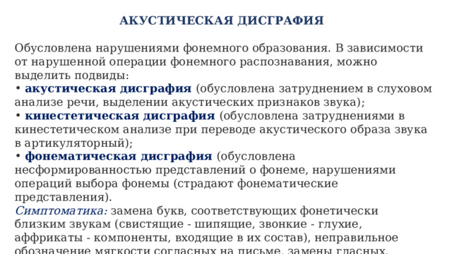 АКУСТИЧЕСКАЯ ДИСГРАФИЯ   Обусловлена нарушениями фонемного образования. В зависимости от нарушенной операции фонемного распознавания, можно выделить подвиды:  акустическая дисграфия (обусловлена затруднением в слуховом анализе речи, выделении акустических признаков звука);  кинестетическая дисграфия (обусловлена затруднениями в кинестетическом анализе при переводе акустического образа звука в артикуляторный);  фонематическая дисграфия (обусловлена несформированностью представлений о фонеме, нарушениями операций выбора фонемы (страдают фонематические представления). Симптоматика:  замена букв, соответствующих фонетически близким звукам (свистящие - шипящие, звонкие - глухие, аффрикаты - компоненты, входящие в их состав), неправильное обозначение мягкости согласных на письме, замены гласных. По характеру ошибок трудно различить артикуляторно-акустическуюи акустическую дисграфию, следовательно, при диагностике необходимо исследовать устную речь ребенка и речевой анамнез.   