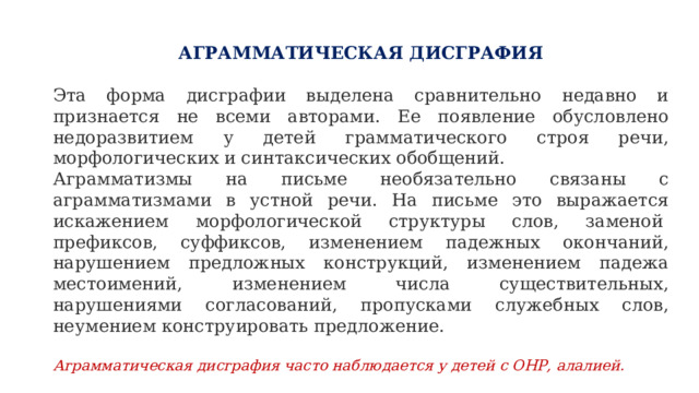 АГРАММАТИЧЕСКАЯ ДИСГРАФИЯ   Эта форма дисграфии выделена сравнительно недавно и признается не всеми авторами. Ее появление обусловлено недоразвитием у детей грамматического строя речи, морфологических и синтаксических обобщений. Аграмматизмы на письме необязательно связаны с аграмматизмами в устной речи. На письме это выражается искажением морфологической структуры слов, заменой  префиксов, суффиксов, изменением падежных окончаний, нарушением предложных конструкций, изменением падежа местоимений, изменением числа существительных, нарушениями согласований, пропусками служебных слов, неумением конструировать предложение. Аграмматическая дисграфия часто наблюдается у детей с ОНР, алалией.   