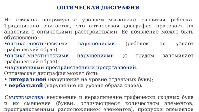 ОПТИЧЕСКАЯ ДИСГРАФИЯ   Не связана напрямую с уровнем языкового развития ребенка. Традиционно считается, что оптическая дисграфия протекает по аналогии с оптическими расстройствами. Ее появление может быть обусловлено: оптико-гностическими нарушениями (ребенок не узнает графический образ); оптико-мнестическими нарушениями (с трудом запоминает графический образ); нарушениями пространственных представлений. Оптическая дисграфия может быть:  литеральной (нарушение на уровне отдельных букв);  вербальной (нарушение на уровне образа слова).  Симптоматика:  неусвоение и неразличение графически сходных букв и их смешение (буквы, отличающиеся количеством элементов, пространственным расположением элементов), пропуски элементов (особенно при соединении букв, включающих одинаковые элементы), включение лишних элементов, неправильное расположение элементов, зеркальное написание. 