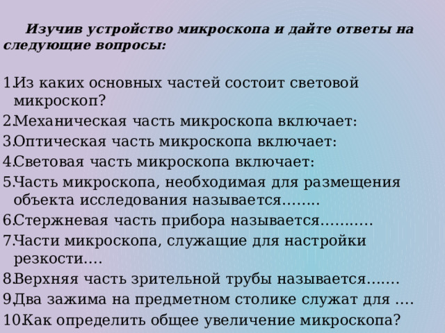   Изучив устройство микроскопа и дайте ответы на следующие вопросы: Из каких основных частей состоит световой микроскоп? Механическая часть микроскопа включает: Оптическая часть микроскопа включает: Световая часть микроскопа включает: Часть микроскопа, необходимая для размещения объекта исследования называется…….. Стержневая часть прибора называется……….. Части микроскопа, служащие для настройки резкости…. Верхняя часть зрительной трубы называется……. Два зажима на предметном столике служат для ….  Как определить общее увеличение микроскопа? 