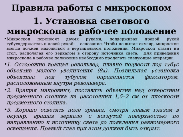 Правила работы с микроскопом 1. Установка светового микроскопа в рабочее положение Микроскоп переносят двумя руками, поддерживая правой рукой тубусодержатель и левой рукой — основание. Чтобы не выпал окуляр, микроскоп всегда должен находиться в вертикальном положении. Микроскоп ставят на стол, располагая его зеркалом в сторону источника света. Для приведения микроскопа в рабочее положение необходимо проделать следующие операции. 1. Осторожно вращая револьвер, плавно подвести под тубус объектив малого увеличения (8х). Правильная установка объектива под тубусом определяется фиксатором, расположенным внутри револьвера. 2. Вращая макровинт, поставить объектив над отверстием предметного столика на расстоянии 1,5–2 см от плоскости предметного столика. 3. Хорошо осветить поле зрения, смотря левым глазом в окуляр, вращая зеркало с вогнутой поверхностью по направлению к источнику света до появления равномерного освещения. Правый глаз при этом должен быть открыт. 