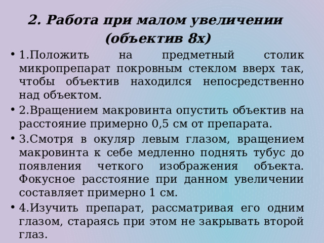 2. Работа при малом увеличении (объектив 8х) 1.Положить на предметный столик микропрепарат покровным стеклом вверх так, чтобы объектив находился непосредственно над объектом. 2.Вращением макровинта опустить объектив на расстояние примерно 0,5 см от препарата. 3.Смотря в окуляр левым глазом, вращением макровинта к себе медленно поднять тубус до появления четкого изображения объекта. Фокусное расстояние при данном увеличении составляет примерно 1 см. 4.Изучить препарат, рассматривая его одним глазом, стараясь при этом не закрывать второй глаз. 