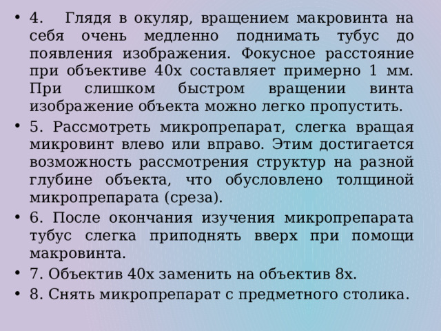 4. Глядя в окуляр, вращением макровинта на себя очень медленно поднимать тубус до появления изображения. Фокусное расстояние при объективе 40х составляет примерно 1 мм. При слишком быстром вращении винта изображение объекта можно легко пропустить. 5. Рассмотреть микропрепарат, слегка вращая микровинт влево или вправо. Этим достигается возможность рассмотрения структур на разной глубине объекта, что обусловлено толщиной микропрепарата (среза). 6. После окончания изучения микропрепарата тубус слегка приподнять вверх при помощи макровинта. 7. Объектив 40х заменить на объектив 8х. 8. Снять микропрепарат с предметного столика. 