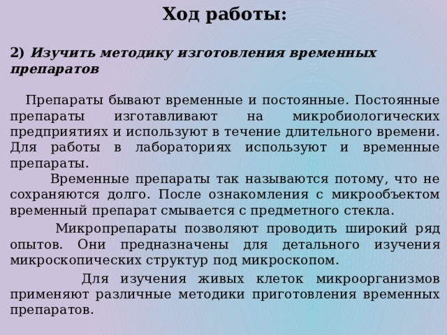 Ход работы:  2) Изучить методику изготовления временных препаратов  Препараты бывают временные и постоянные. Постоянные препараты изготавливают на микробиологических предприятиях и используют в течение длительного времени. Для работы в лабораториях используют и временные препараты.  Временные препараты так называются потому, что не сохраняются долго. После ознакомления с микрообъектом временный препарат смывается с предметного стекла.  Микропрепараты позволяют проводить широкий ряд опытов. Они предназначены для детального изучения микроскопических структур под микроскопом.  Для изучения живых клеток микроорганизмов применяют различные методики приготовления временных препаратов. 