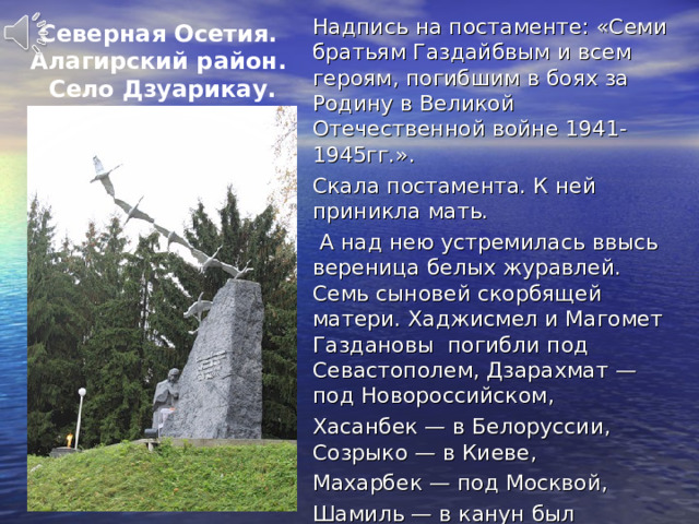 Надпись на постаменте: «Семи братьям Газдайбвым и всем героям, погибшим в боях за Родину в Великой Отечественной войне 1941-1945гг.». Скала постамента. К ней приникла мать.  А над нею устремилась ввысь вереница белых журавлей. Семь сыновей скорбящей матери. Хаджисмел и Магомет Газдановы погибли под Севастополем, Дзарахмат — под Новороссийском, Хасанбек — в Белоруссии, Созрыко — в Киеве, Махарбек — под Москвой, Шамиль — в канун был смертельно ранен у стен Берлина. Северная Осетия. Алагирский район.  Село Дзуарикау. 