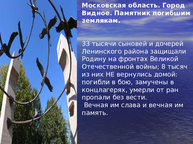 Московская область. Город Видное. Памятник погибшим землякам.  33 тысячи сыновей и дочерей Ленинского района защищали Родину на фронтах Великой Отечественной войны; 8 тысяч из них H Е вернулись домой: погибли в бою, замучены в концлагерях, умерли от ран пропали без вести.  Вечная им слава и вечная им память. 