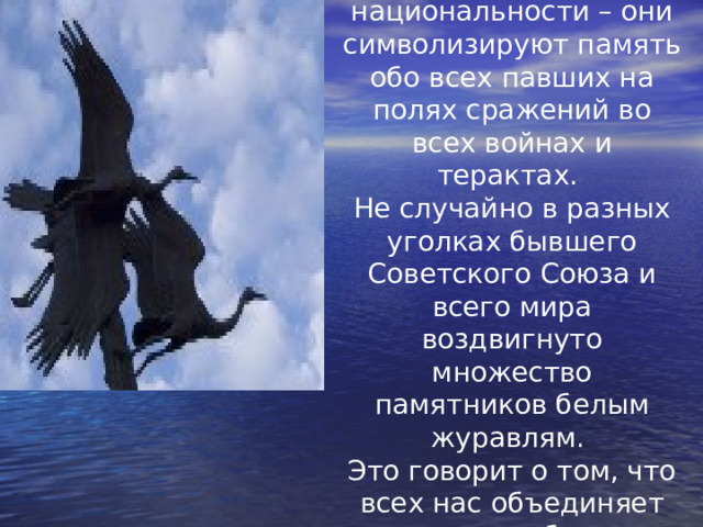 Журавли не имеют национальности – они символизируют память обо всех павших на полях сражений во всех войнах и терактах. Не случайно в разных уголках бывшего Советского Союза и всего мира воздвигнуто множество памятников белым журавлям. Это говорит о том, что всех нас объединяет память, общая история, общее родство.  