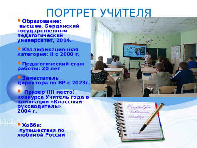ПОРТРЕТ  УЧИТЕЛЯ Образование:  высшее, Бердянский государственный педагогический университет, 2014.  Квалификационная категория: II с 2000 г.  Педагогический стаж  работы: 20 лет  Заместитель директора по ВР с 2023г.   Призер (III место ) конкурса Учитель года в номинации «Классный руководитель» 2004 г.   Хобби:  путешествия по любимой России    