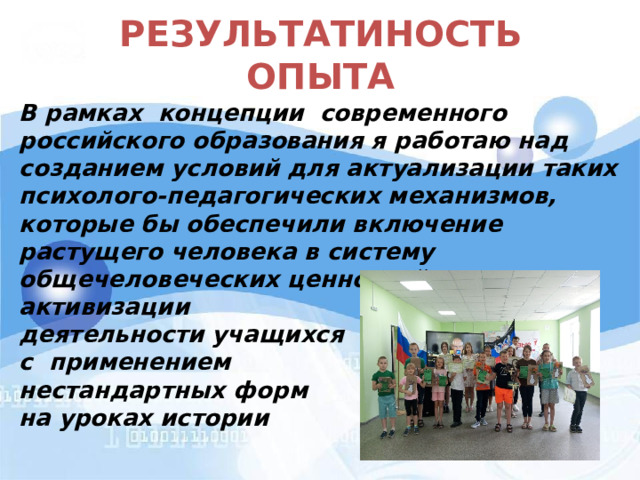 РЕЗУЛЬТАТИНОСТЬ ОПЫТА  В рамках концепции современного российского образования я работаю над созданием условий для актуализации таких психолого-педагогических механизмов, которые бы обеспечили включение растущего человека в систему общечеловеческих ценностей, путем активизации деятельности учащихся с применением нестандартных форм на уроках истории  