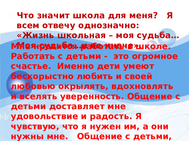 Что значит школа для меня? Я всем отвечу однозначно: «Жизнь школьная – моя судьба… Моя судьба…и не иначе». Мне нравится работать в школе. Работать с детьми - это огромное счастье. Именно дети умеют бескорыстно любить и своей любовью окрылять, вдохновлять и вселять уверенность. Общение с детьми доставляет мне удовольствие и радость. Я чувствую, что я нужен им, а они нужны мне. Общение с детьми, как бальзам для души, как напиток бодрости и вечной молодости… 