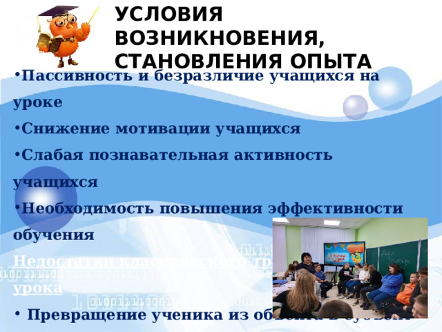 УСЛОВИЯ ВОЗНИКНОВЕНИЯ,  СТАНОВЛЕНИЯ ОПЫТА Пассивность и безразличие учащихся на уроке Снижение мотивации учащихся Слабая познавательная активность учащихся Необходимость повышения эффективности обучения Недостатки классического традиционного урока  Превращение ученика из объекта в субъект учебной деятельности Необходимость использования современных организационных форм  проведения занятий 