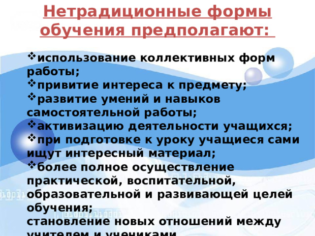 Нетрадиционные формы обучения предполагают:   использование коллективных форм работы; привитие интереса к предмету; развитие умений и навыков самостоятельной работы; активизацию деятельности учащихся; при подготовке к уроку учащиеся сами ищут интересный материал; более полное осуществление практической, воспитательной, образовательной и развивающей целей обучения; становление новых отношений между учителем и учениками 